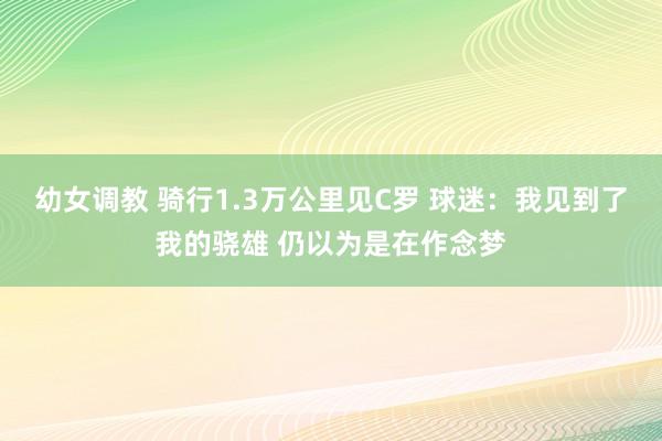 幼女调教 骑行1.3万公里见C罗 球迷：我见到了我的骁雄 仍以为是在作念梦