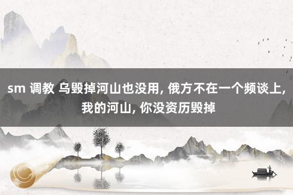 sm 调教 乌毁掉河山也没用， 俄方不在一个频谈上， 我的河山， 你没资历毁掉