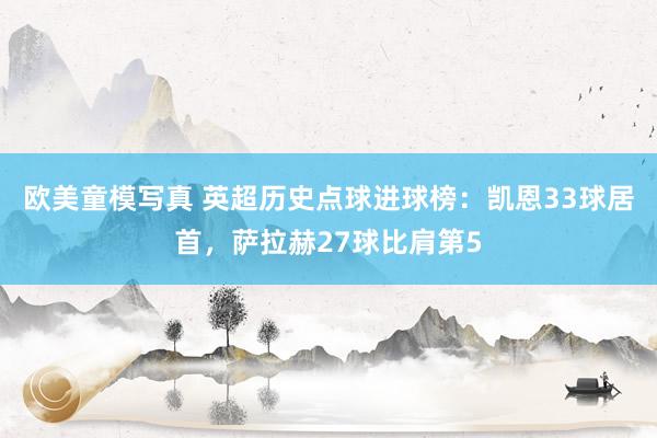 欧美童模写真 英超历史点球进球榜：凯恩33球居首，萨拉赫27球比肩第5