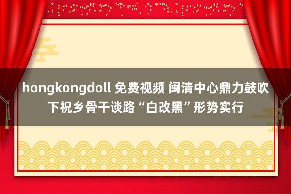 hongkongdoll 免费视频 闽清中心鼎力鼓吹下祝乡骨干谈路“白改黑”形势实行