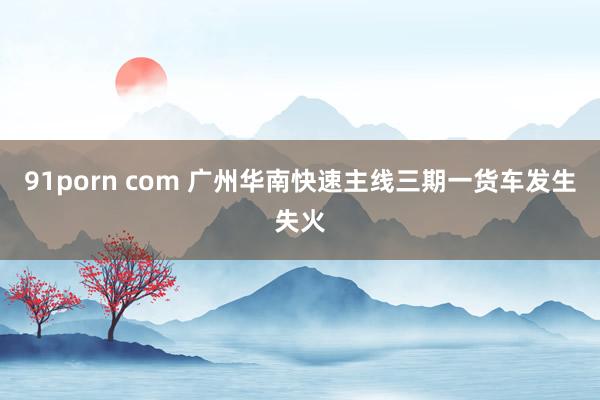 91porn com 广州华南快速主线三期一货车发生失火