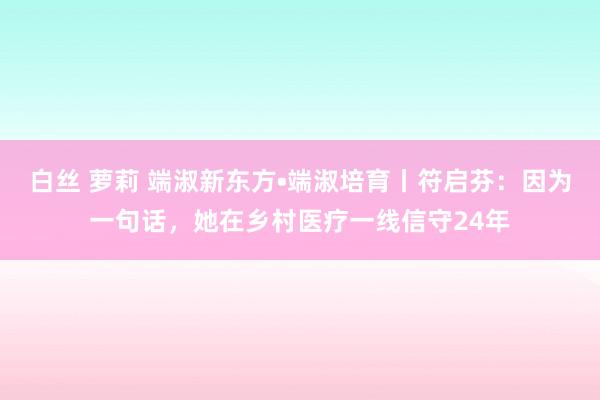 白丝 萝莉 端淑新东方•端淑培育丨符启芬：因为一句话，她在乡村医疗一线信守24年