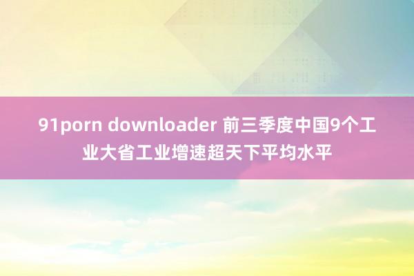 91porn downloader 前三季度中国9个工业大省工业增速超天下平均水平