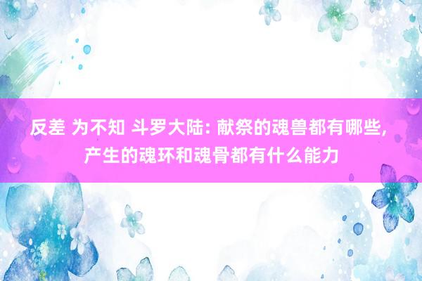 反差 为不知 斗罗大陆: 献祭的魂兽都有哪些， 产生的魂环和魂骨都有什么能力