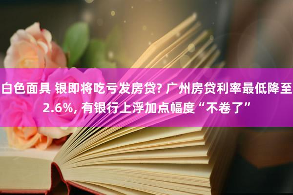 白色面具 银即将吃亏发房贷? 广州房贷利率最低降至2.6%， 有银行上浮加点幅度“不卷了”