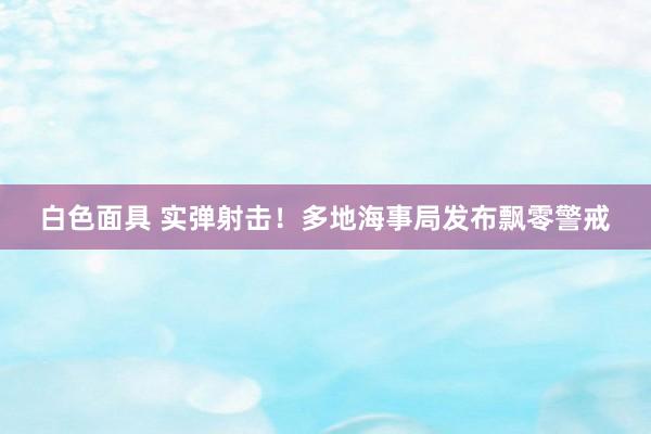 白色面具 实弹射击！多地海事局发布飘零警戒