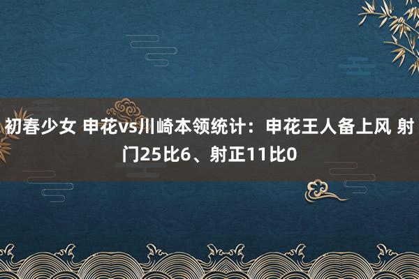 初春少女 申花vs川崎本领统计：申花王人备上风 射门25比6、射正11比0