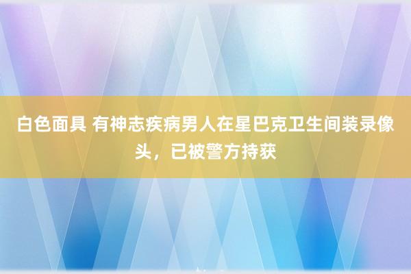 白色面具 有神志疾病男人在星巴克卫生间装录像头，已被警方持获