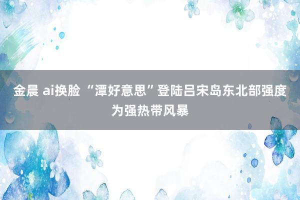 金晨 ai换脸 “潭好意思”登陆吕宋岛东北部强度为强热带风暴