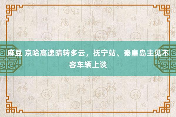 麻豆 京哈高速晴转多云，抚宁站、秦皇岛主见不容车辆上谈