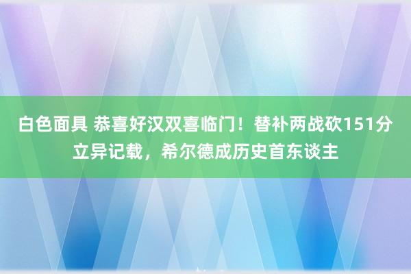 白色面具 恭喜好汉双喜临门！替补两战砍151分立异记载，希尔德成历史首东谈主