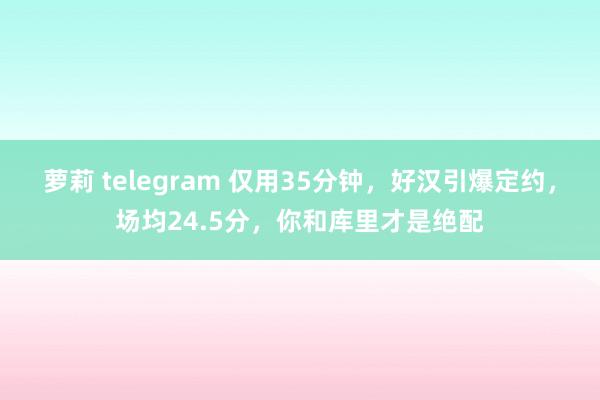 萝莉 telegram 仅用35分钟，好汉引爆定约，场均24.5分，你和库里才是绝配