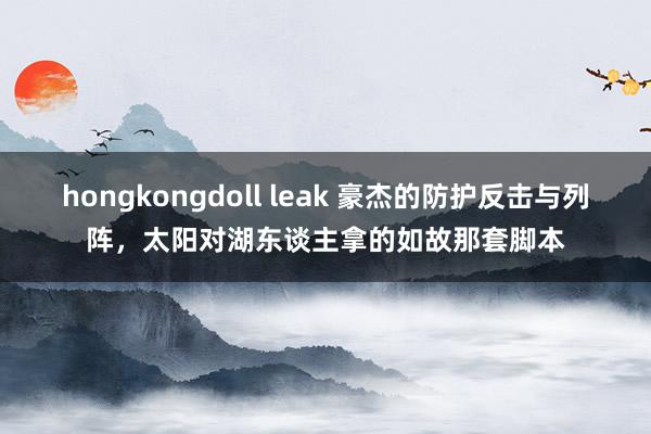 hongkongdoll leak 豪杰的防护反击与列阵，太阳对湖东谈主拿的如故那套脚本