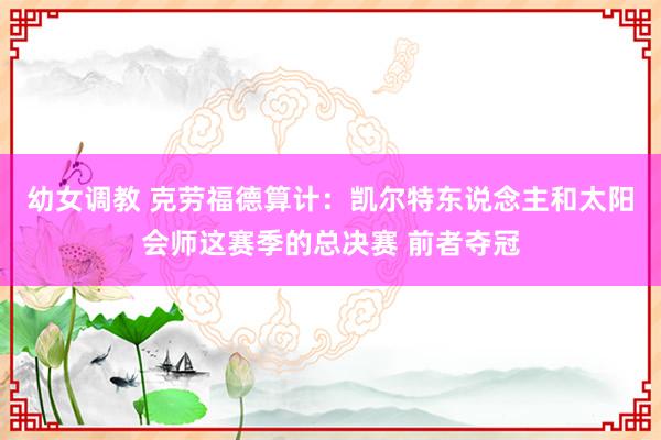 幼女调教 克劳福德算计：凯尔特东说念主和太阳会师这赛季的总决赛 前者夺冠