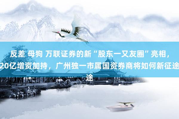 反差 母狗 万联证券的新“股东一又友圈”亮相，20亿增资加持，广州独一市属国资券商将如何新征途