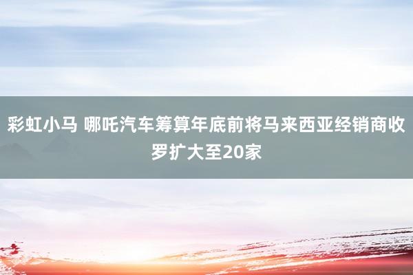 彩虹小马 哪吒汽车筹算年底前将马来西亚经销商收罗扩大至20家