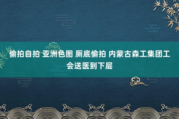 偷拍自拍 亚洲色图 厕底偷拍 内蒙古森工集团工会送医到下层