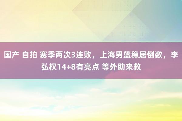 国产 自拍 赛季两次3连败，上海男篮稳居倒数，李弘权14+8有亮点 等外助来救