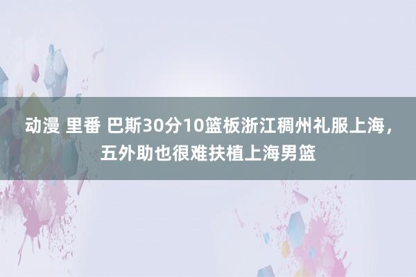 动漫 里番 巴斯30分10篮板浙江稠州礼服上海，五外助也很难扶植上海男篮