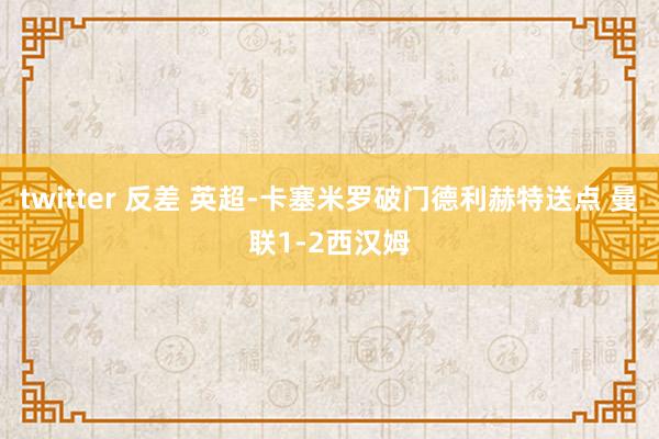 twitter 反差 英超-卡塞米罗破门德利赫特送点 曼联1-2西汉姆