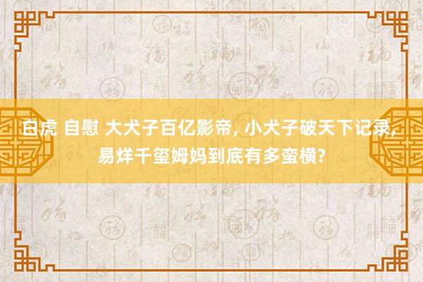 白虎 自慰 大犬子百亿影帝， 小犬子破天下记录， 易烊千玺姆妈到底有多蛮横?