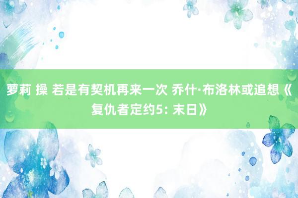 萝莉 操 若是有契机再来一次 乔什·布洛林或追想《复仇者定约5: 末日》