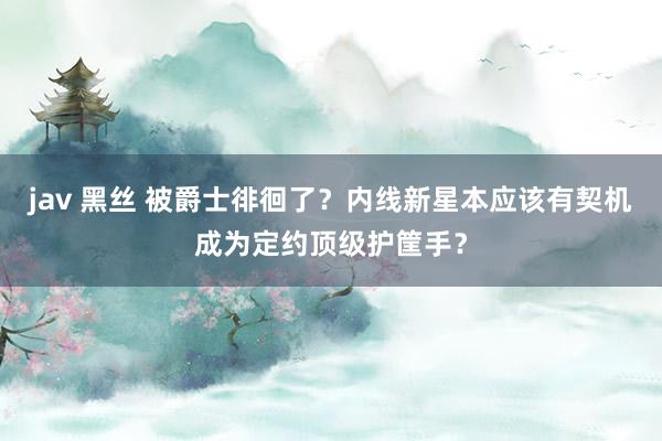 jav 黑丝 被爵士徘徊了？内线新星本应该有契机成为定约顶级护筐手？