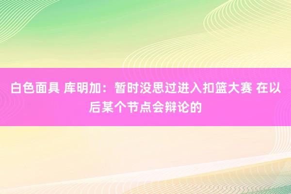 白色面具 库明加：暂时没思过进入扣篮大赛 在以后某个节点会辩论的