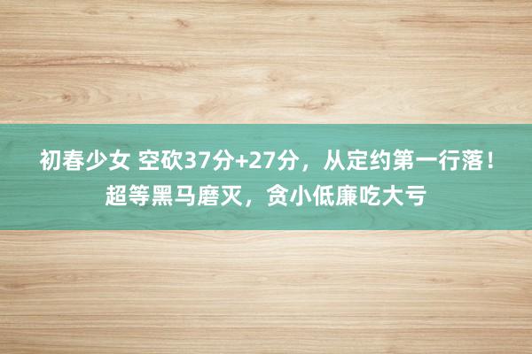 初春少女 空砍37分+27分，从定约第一行落！超等黑马磨灭，贪小低廉吃大亏