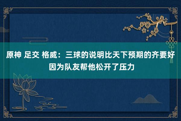 原神 足交 格威：三球的说明比天下预期的齐要好 因为队友帮他松开了压力