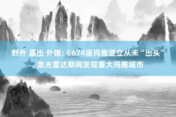 野外 露出 外媒: 6674座玛雅竖立从未“出头”， 激光雷达期间发现重大玛雅城市