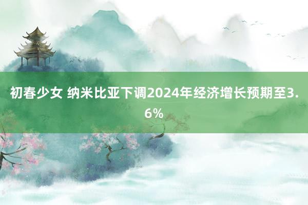 初春少女 纳米比亚下调2024年经济增长预期至3.6%