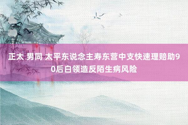 正太 男同 太平东说念主寿东营中支快速理赔助90后白领造反陌生病风险