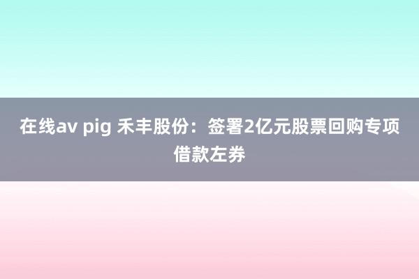 在线av pig 禾丰股份：签署2亿元股票回购专项借款左券