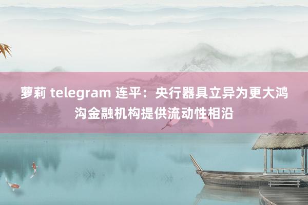 萝莉 telegram 连平：央行器具立异为更大鸿沟金融机构提供流动性相沿