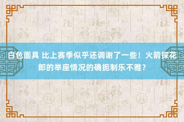 白色面具 比上赛季似乎还调谢了一些！火箭探花郎的举座情况的确扼制乐不雅？