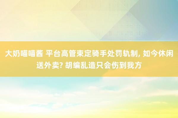 大奶喵喵酱 平台高管束定骑手处罚轨制， 如今休闲送外卖? 胡编乱造只会伤到我方