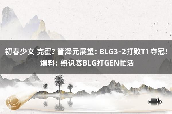 初春少女 完蛋? 管泽元展望: BLG3-2打败T1夺冠! 爆料: 熟识赛BLG打GEN忙活