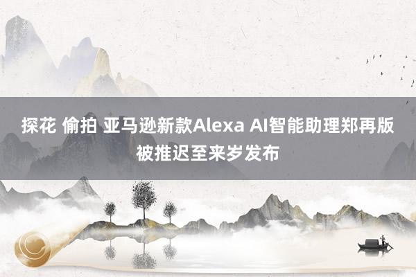 探花 偷拍 亚马逊新款Alexa AI智能助理郑再版被推迟至来岁发布