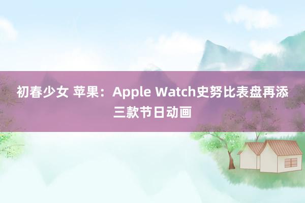 初春少女 苹果：Apple Watch史努比表盘再添三款节日动画