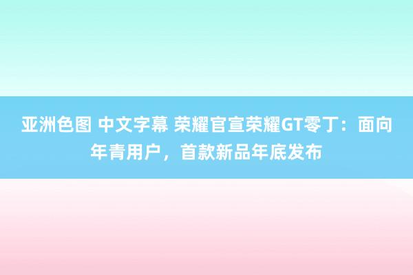 亚洲色图 中文字幕 荣耀官宣荣耀GT零丁：面向年青用户，首款新品年底发布