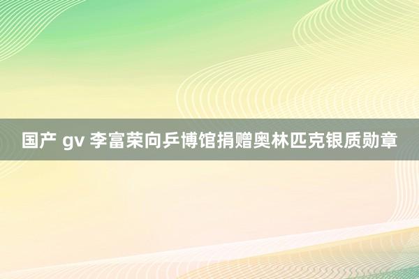 国产 gv 李富荣向乒博馆捐赠奥林匹克银质勋章