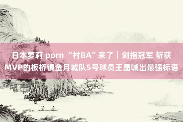 日本萝莉 porn “村BA”来了｜剑指冠军 斩获MVP的板桥镇金月城队5号球员王晶喊出最强标语