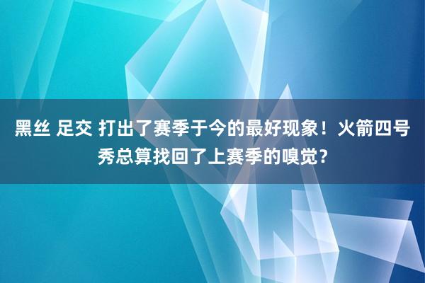 黑丝 足交 打出了赛季于今的最好现象！火箭四号秀总算找回了上赛季的嗅觉？