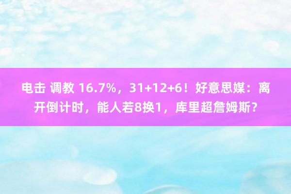 电击 调教 16.7%，31+12+6！好意思媒：离开倒计时，能人若8换1，库里超詹姆斯？