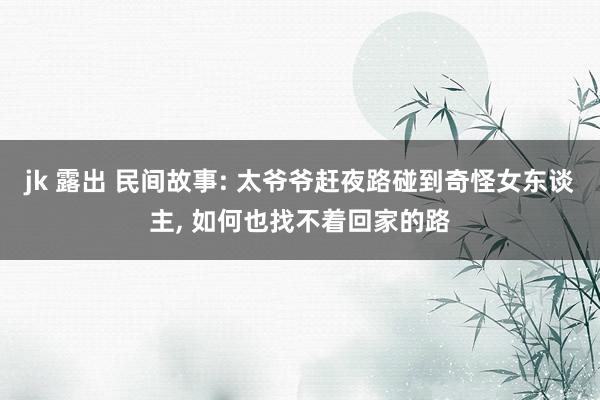 jk 露出 民间故事: 太爷爷赶夜路碰到奇怪女东谈主， 如何也找不着回家的路