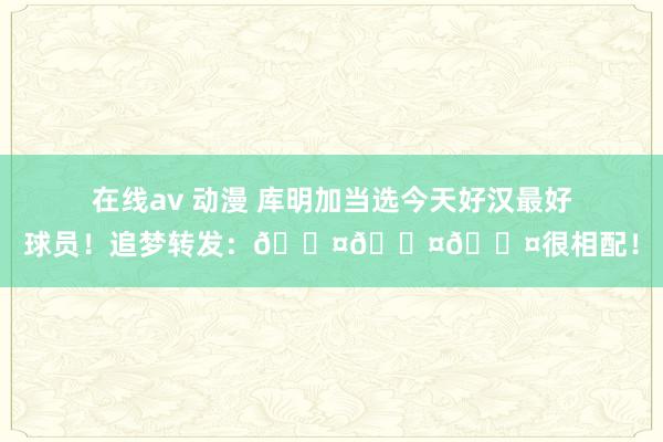 在线av 动漫 库明加当选今天好汉最好球员！追梦转发：😤😤😤很相配！