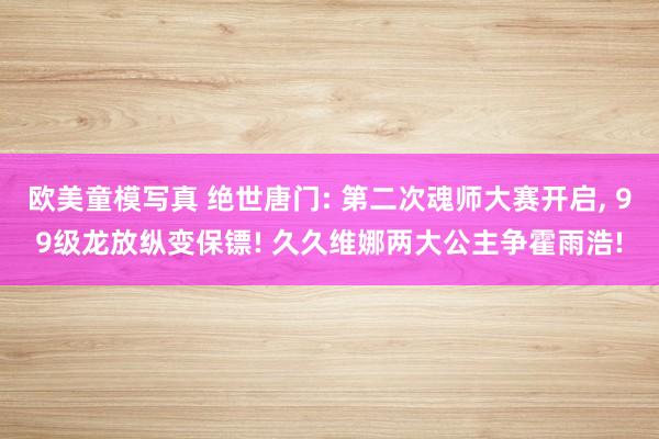 欧美童模写真 绝世唐门: 第二次魂师大赛开启， 99级龙放纵变保镖! 久久维娜两大公主争霍雨浩!