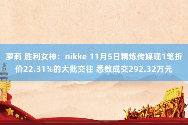 萝莉 胜利女神：nikke 11月5日精炼传媒现1笔折价22.31%的大批交往 悉数成交292.32万元