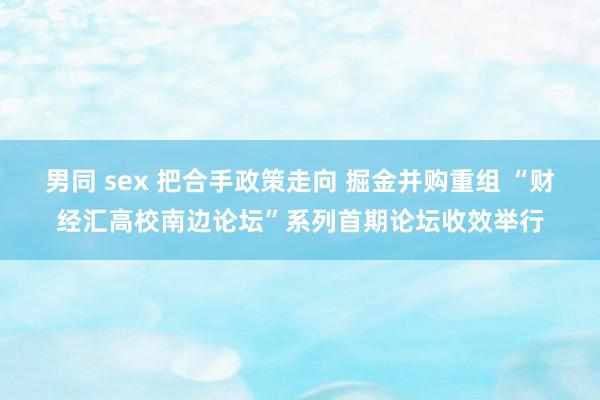 男同 sex 把合手政策走向 掘金并购重组 “财经汇高校南边论坛”系列首期论坛收效举行